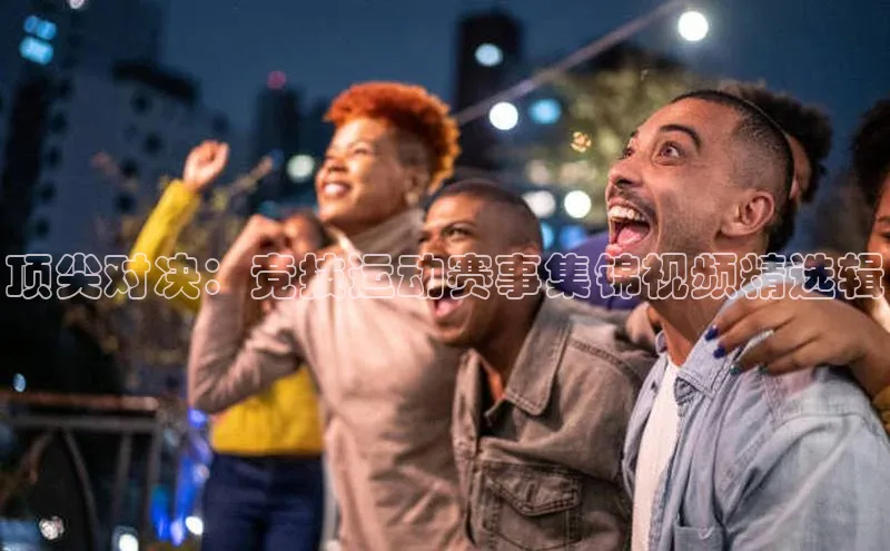顶尖对决：竞技运动赛事集锦视频精选辑