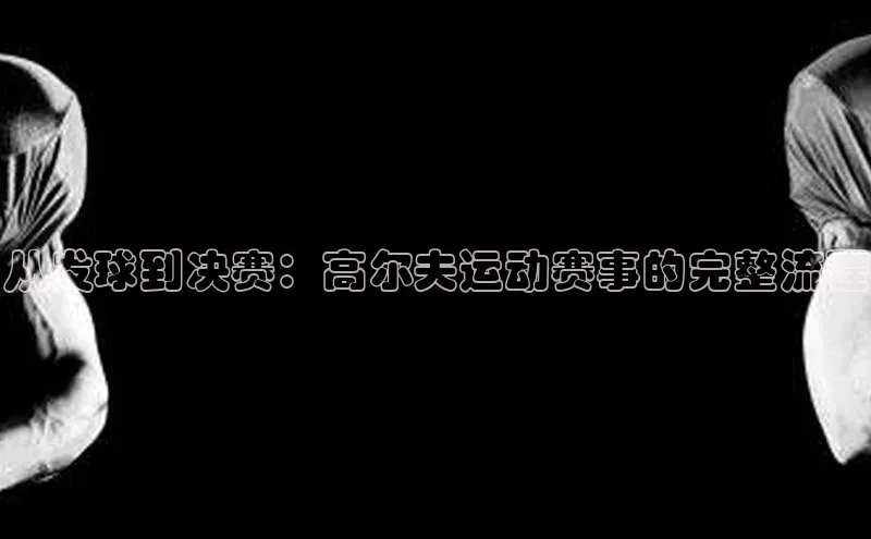 从发球到决赛：高尔夫运动赛事的完整流程